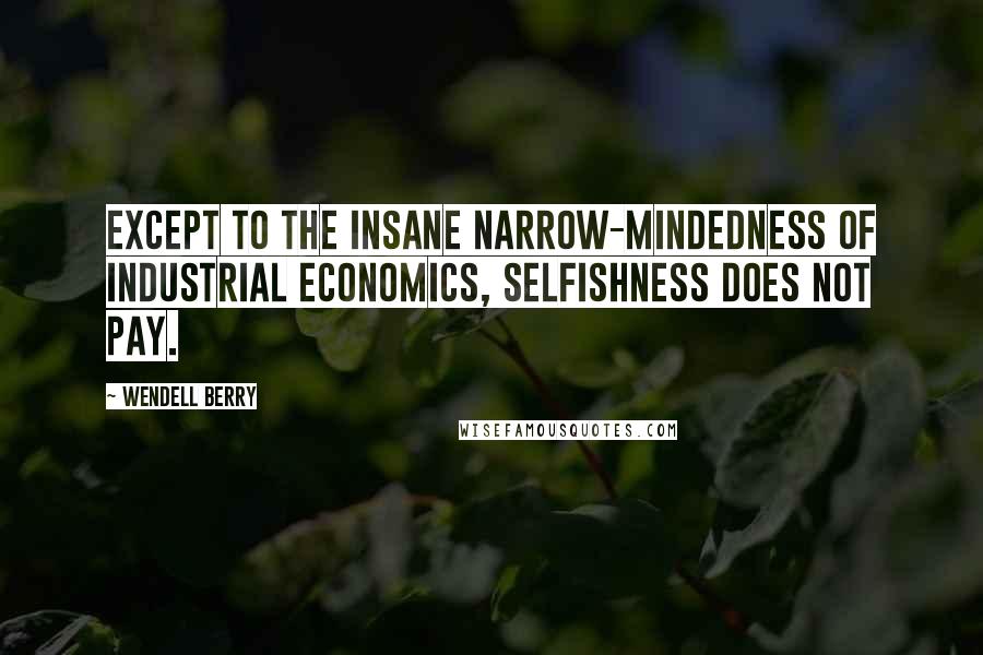 Wendell Berry Quotes: Except to the insane narrow-mindedness of industrial economics, selfishness does not pay.