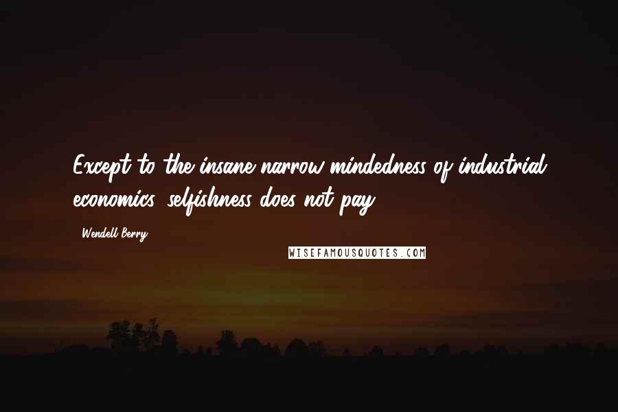 Wendell Berry Quotes: Except to the insane narrow-mindedness of industrial economics, selfishness does not pay.
