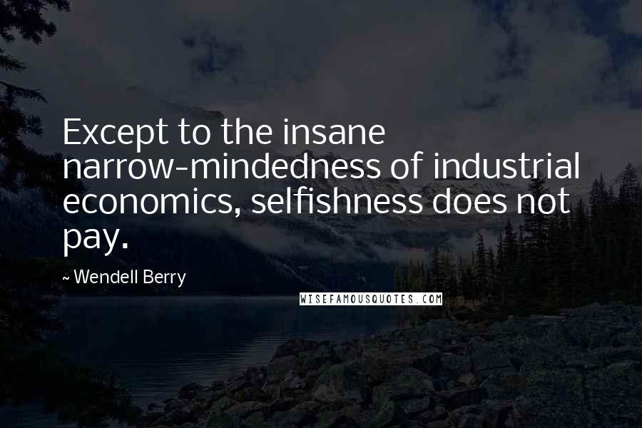 Wendell Berry Quotes: Except to the insane narrow-mindedness of industrial economics, selfishness does not pay.