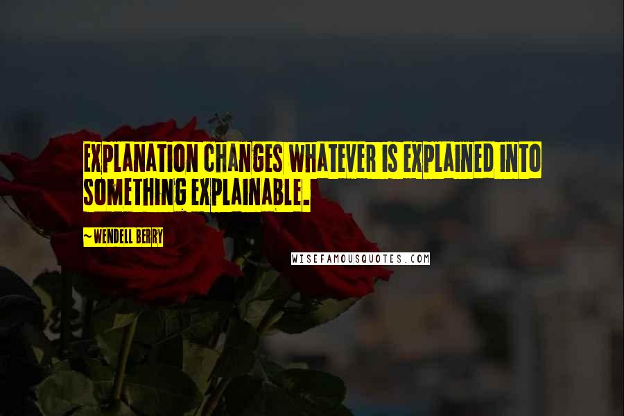 Wendell Berry Quotes: Explanation changes whatever is explained into something explainable.