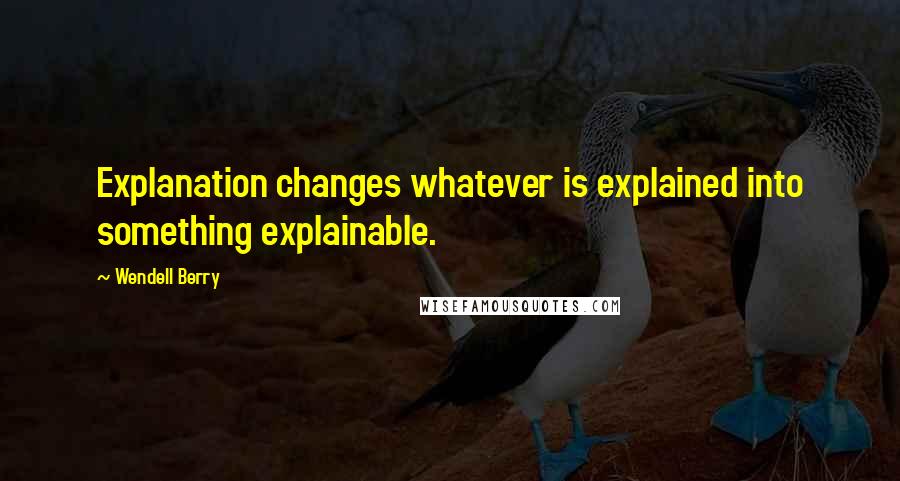 Wendell Berry Quotes: Explanation changes whatever is explained into something explainable.