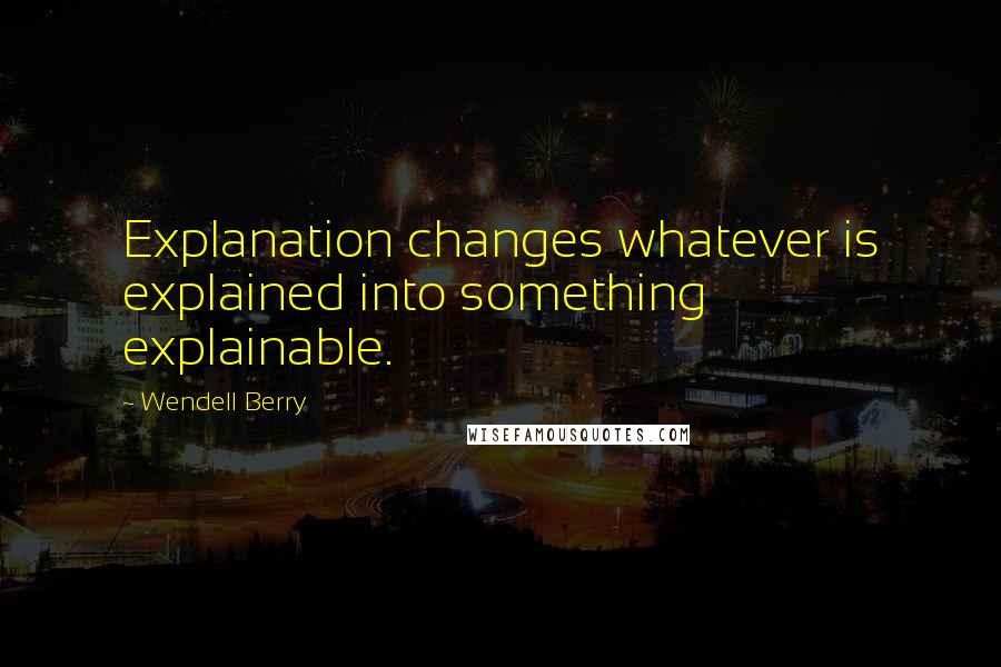 Wendell Berry Quotes: Explanation changes whatever is explained into something explainable.