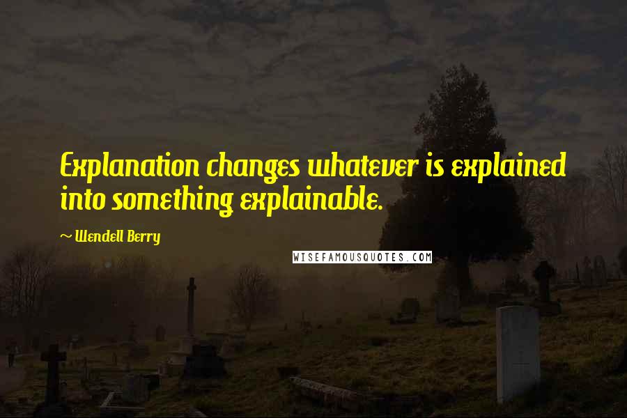 Wendell Berry Quotes: Explanation changes whatever is explained into something explainable.