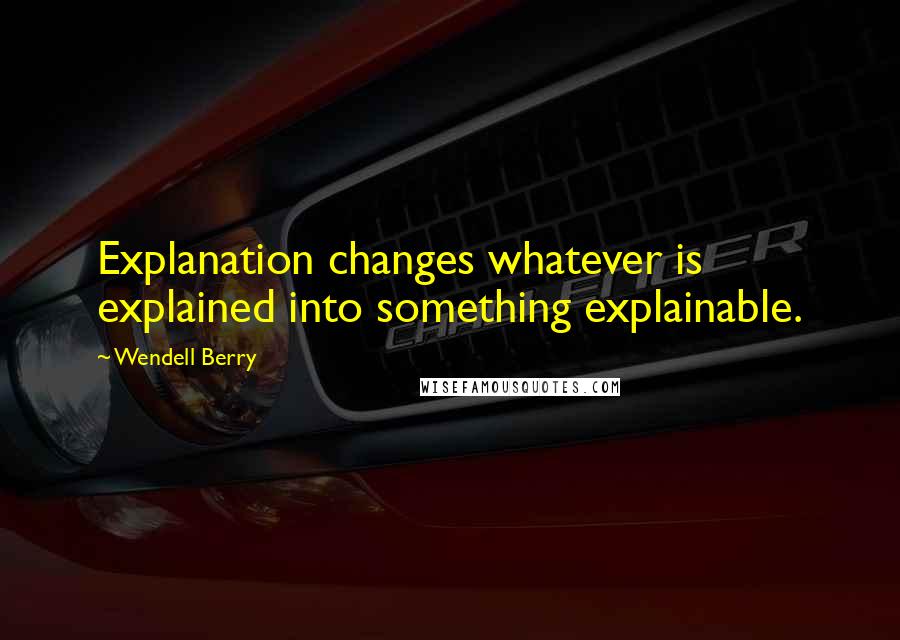 Wendell Berry Quotes: Explanation changes whatever is explained into something explainable.