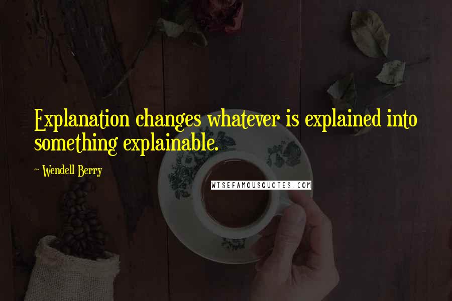 Wendell Berry Quotes: Explanation changes whatever is explained into something explainable.