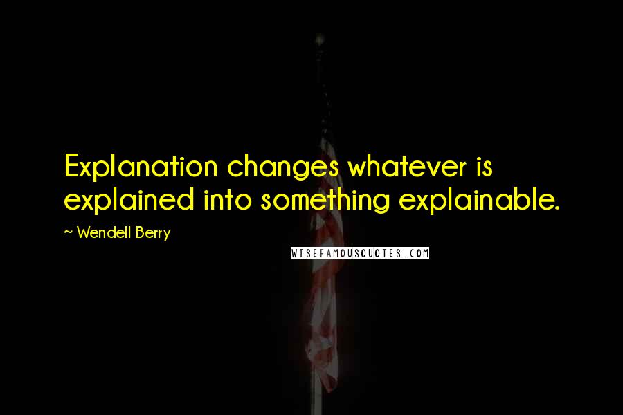 Wendell Berry Quotes: Explanation changes whatever is explained into something explainable.