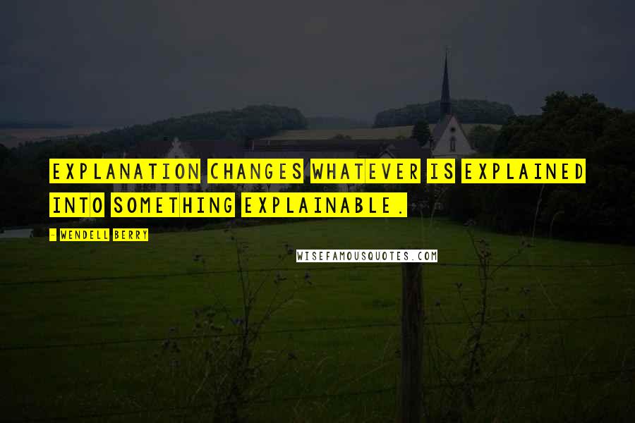 Wendell Berry Quotes: Explanation changes whatever is explained into something explainable.