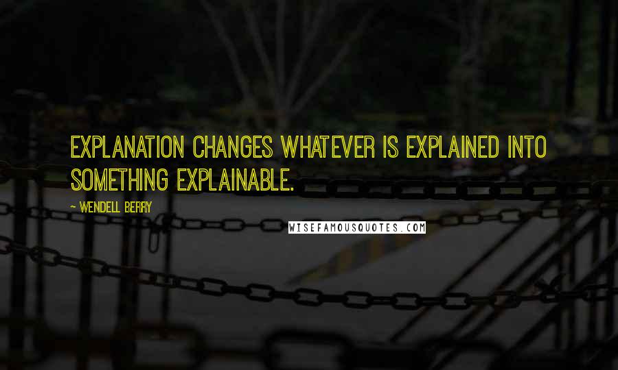 Wendell Berry Quotes: Explanation changes whatever is explained into something explainable.