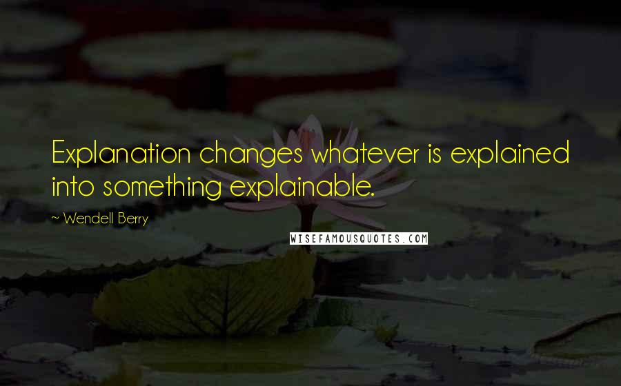 Wendell Berry Quotes: Explanation changes whatever is explained into something explainable.