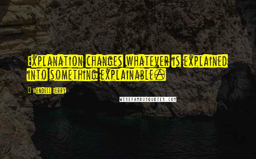 Wendell Berry Quotes: Explanation changes whatever is explained into something explainable.