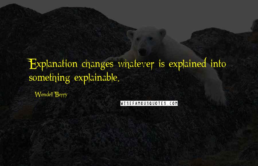 Wendell Berry Quotes: Explanation changes whatever is explained into something explainable.