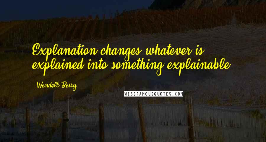 Wendell Berry Quotes: Explanation changes whatever is explained into something explainable.