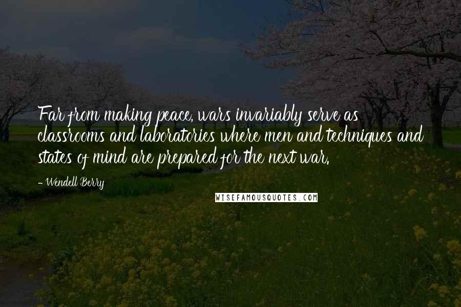 Wendell Berry Quotes: Far from making peace, wars invariably serve as classrooms and laboratories where men and techniques and states of mind are prepared for the next war.