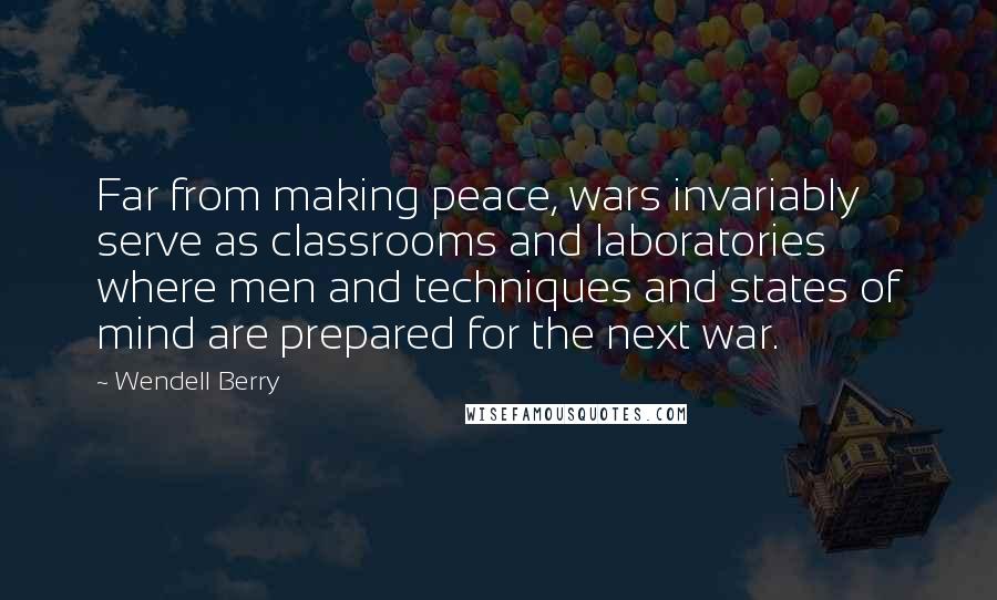 Wendell Berry Quotes: Far from making peace, wars invariably serve as classrooms and laboratories where men and techniques and states of mind are prepared for the next war.