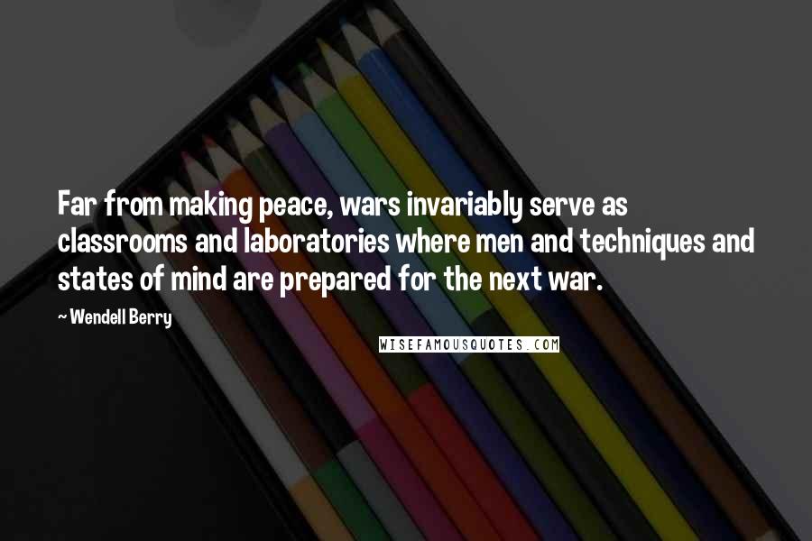 Wendell Berry Quotes: Far from making peace, wars invariably serve as classrooms and laboratories where men and techniques and states of mind are prepared for the next war.