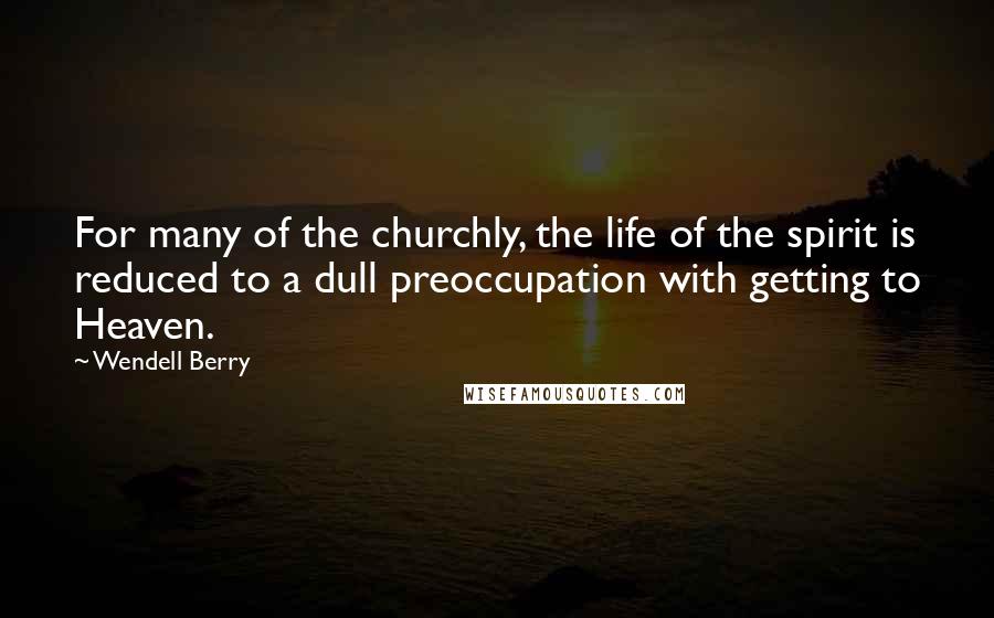 Wendell Berry Quotes: For many of the churchly, the life of the spirit is reduced to a dull preoccupation with getting to Heaven.