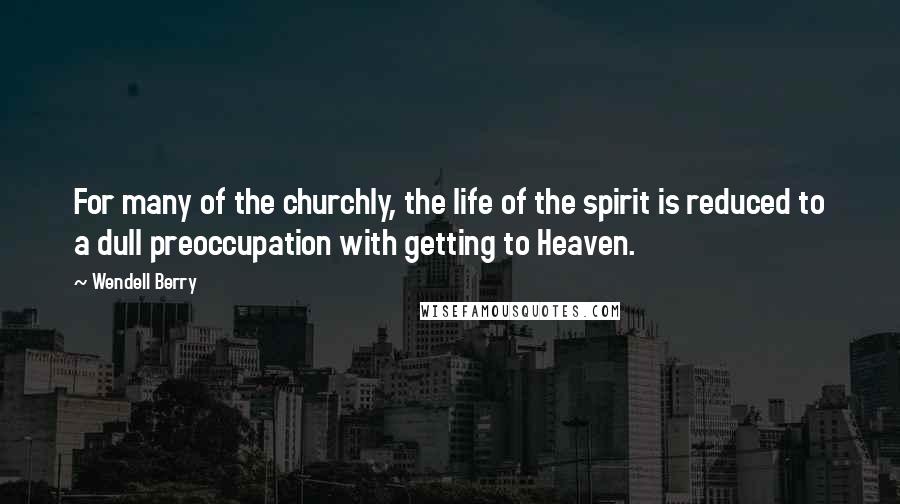 Wendell Berry Quotes: For many of the churchly, the life of the spirit is reduced to a dull preoccupation with getting to Heaven.