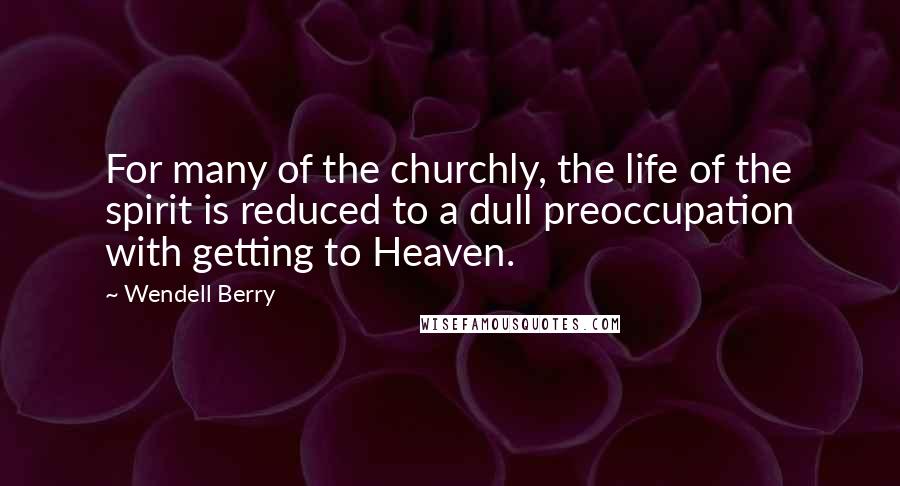 Wendell Berry Quotes: For many of the churchly, the life of the spirit is reduced to a dull preoccupation with getting to Heaven.