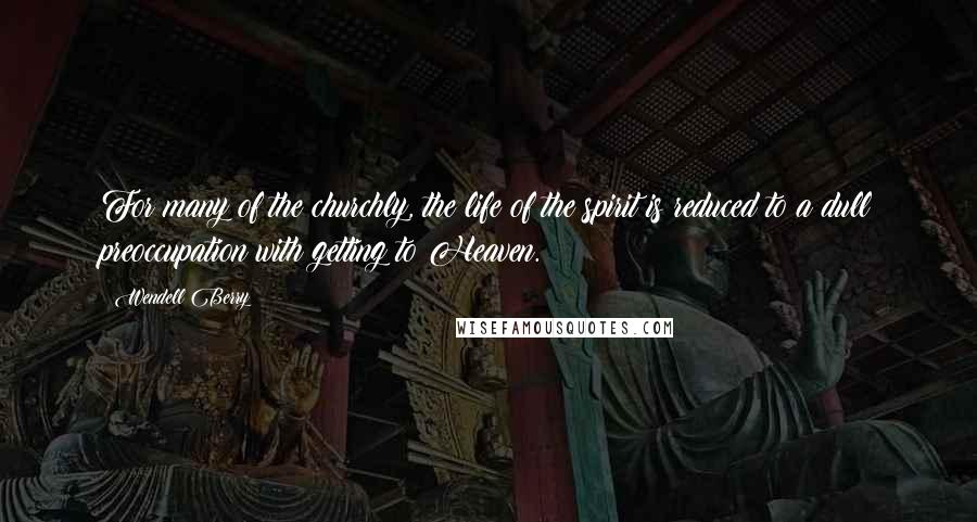 Wendell Berry Quotes: For many of the churchly, the life of the spirit is reduced to a dull preoccupation with getting to Heaven.