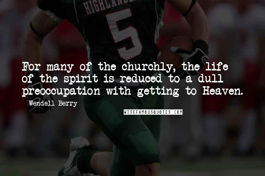 Wendell Berry Quotes: For many of the churchly, the life of the spirit is reduced to a dull preoccupation with getting to Heaven.