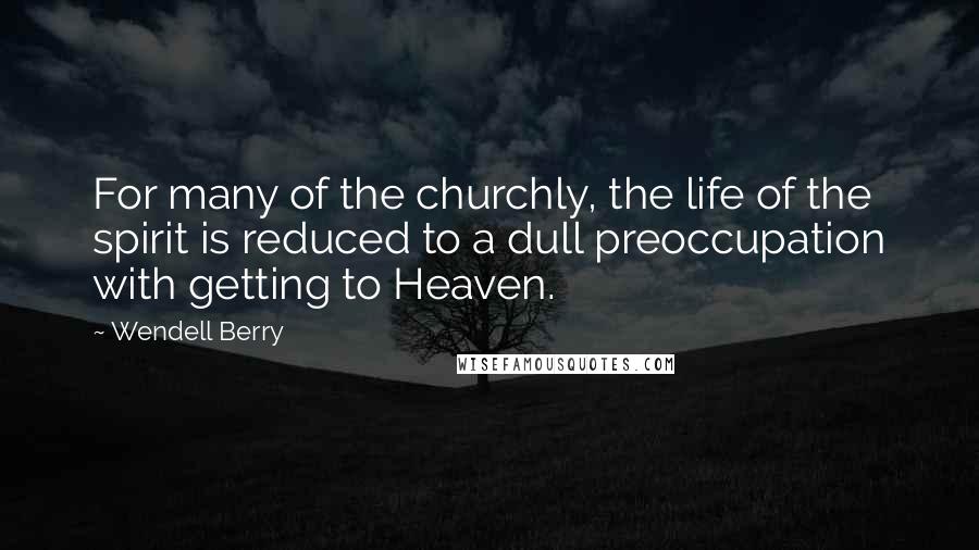 Wendell Berry Quotes: For many of the churchly, the life of the spirit is reduced to a dull preoccupation with getting to Heaven.