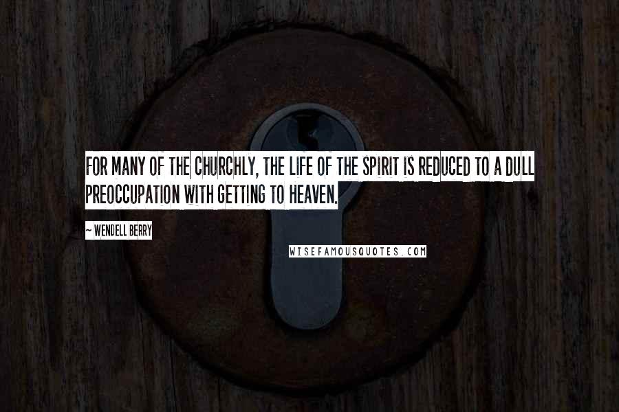 Wendell Berry Quotes: For many of the churchly, the life of the spirit is reduced to a dull preoccupation with getting to Heaven.