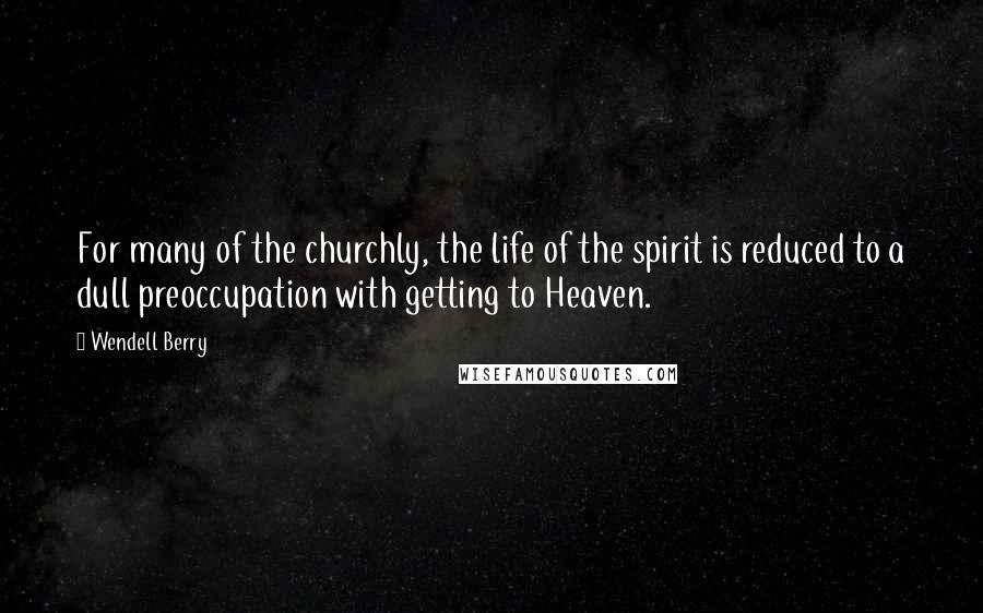 Wendell Berry Quotes: For many of the churchly, the life of the spirit is reduced to a dull preoccupation with getting to Heaven.