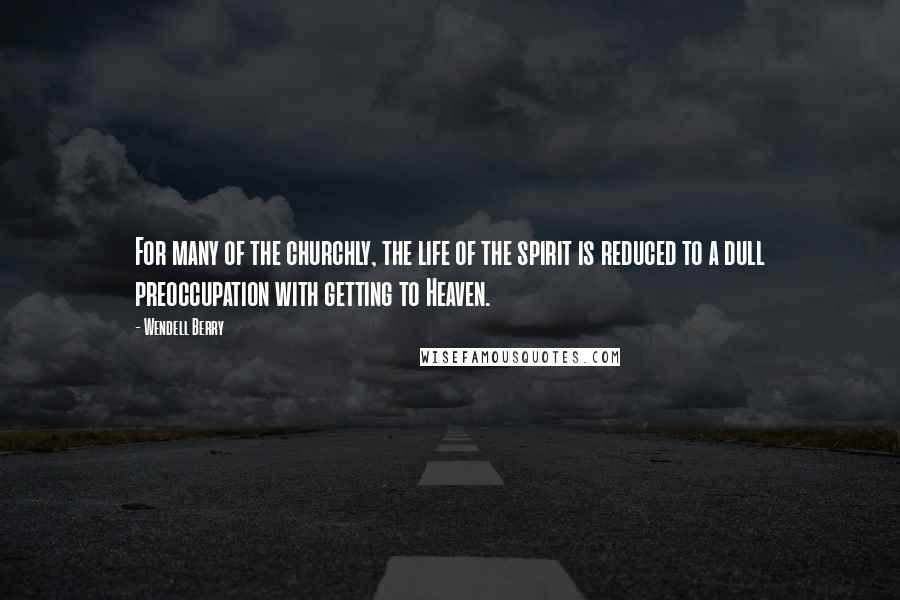 Wendell Berry Quotes: For many of the churchly, the life of the spirit is reduced to a dull preoccupation with getting to Heaven.