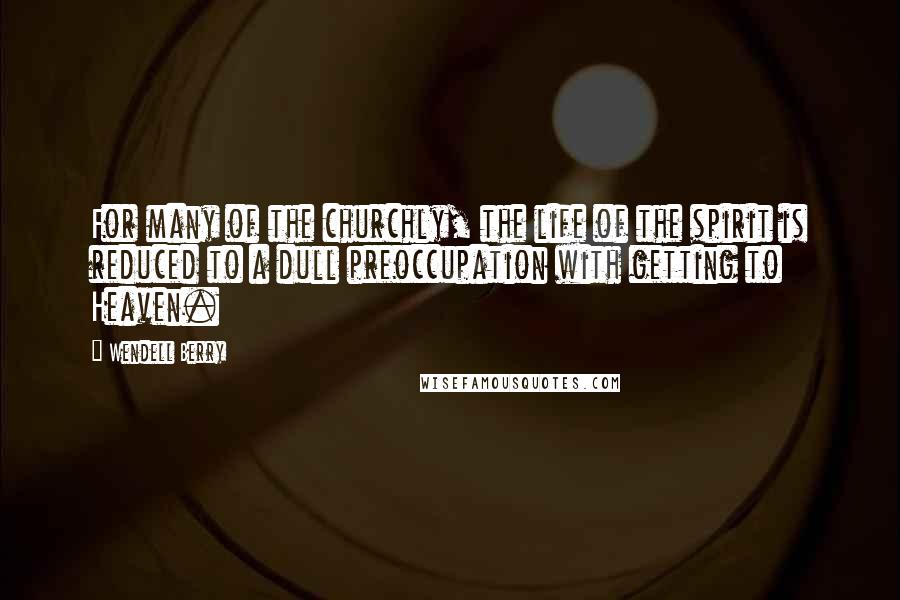Wendell Berry Quotes: For many of the churchly, the life of the spirit is reduced to a dull preoccupation with getting to Heaven.