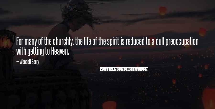 Wendell Berry Quotes: For many of the churchly, the life of the spirit is reduced to a dull preoccupation with getting to Heaven.