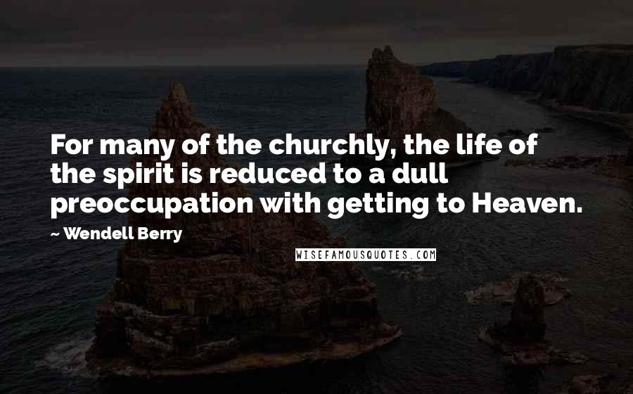 Wendell Berry Quotes: For many of the churchly, the life of the spirit is reduced to a dull preoccupation with getting to Heaven.