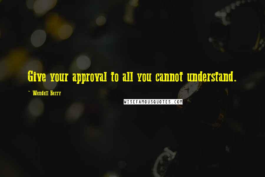 Wendell Berry Quotes: Give your approval to all you cannot understand.