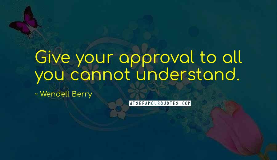 Wendell Berry Quotes: Give your approval to all you cannot understand.