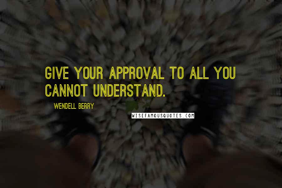 Wendell Berry Quotes: Give your approval to all you cannot understand.