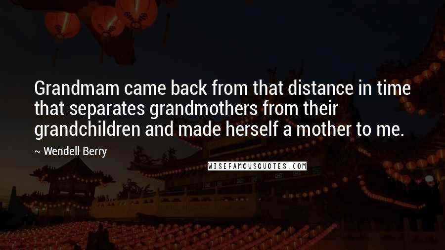 Wendell Berry Quotes: Grandmam came back from that distance in time that separates grandmothers from their grandchildren and made herself a mother to me.