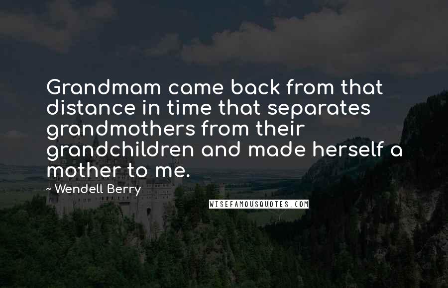 Wendell Berry Quotes: Grandmam came back from that distance in time that separates grandmothers from their grandchildren and made herself a mother to me.