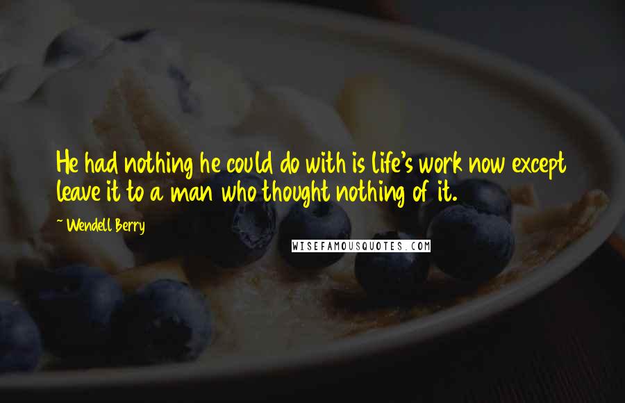 Wendell Berry Quotes: He had nothing he could do with is life's work now except leave it to a man who thought nothing of it.