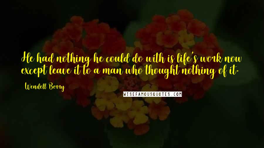 Wendell Berry Quotes: He had nothing he could do with is life's work now except leave it to a man who thought nothing of it.