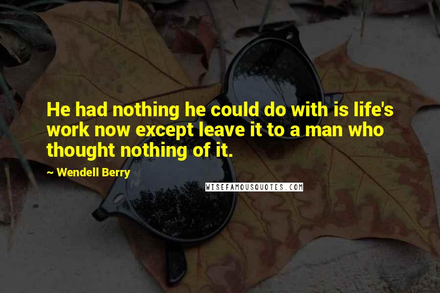 Wendell Berry Quotes: He had nothing he could do with is life's work now except leave it to a man who thought nothing of it.