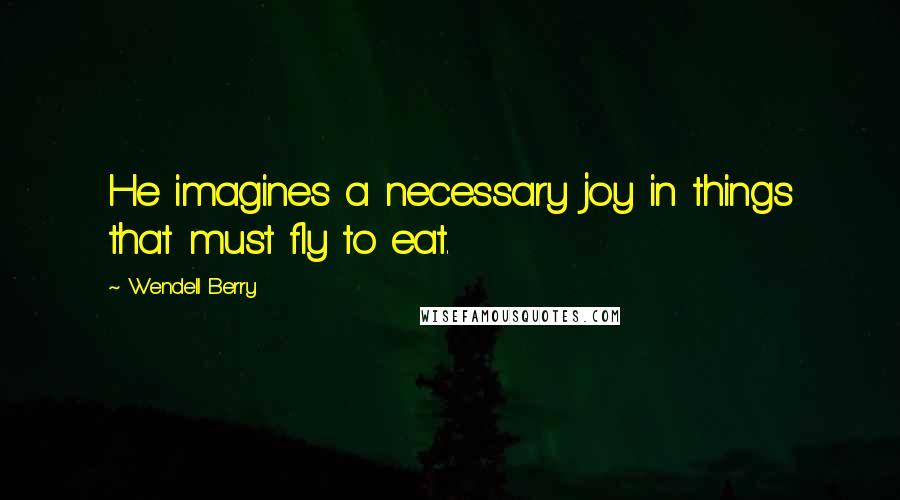 Wendell Berry Quotes: He imagines a necessary joy in things that must fly to eat.