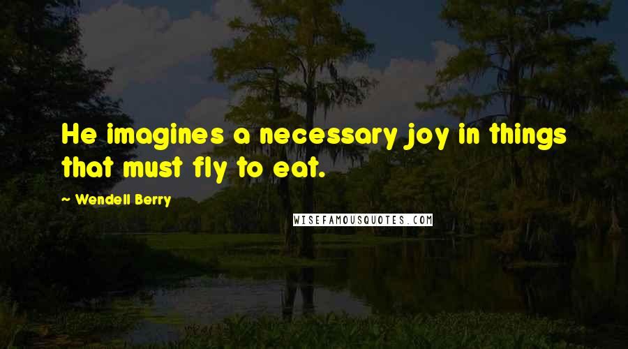 Wendell Berry Quotes: He imagines a necessary joy in things that must fly to eat.