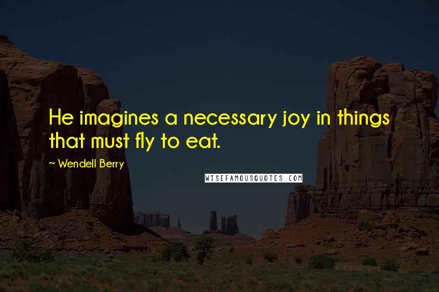 Wendell Berry Quotes: He imagines a necessary joy in things that must fly to eat.