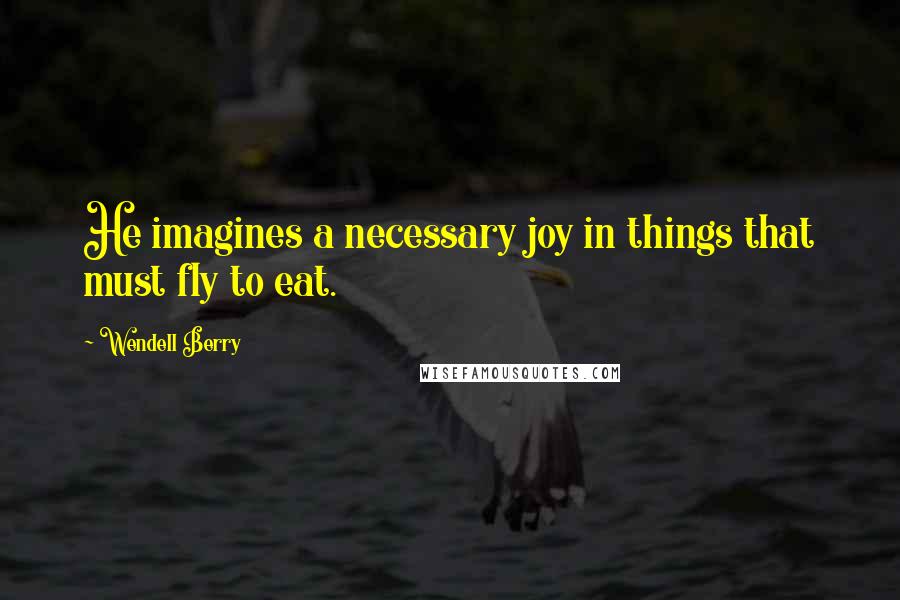 Wendell Berry Quotes: He imagines a necessary joy in things that must fly to eat.