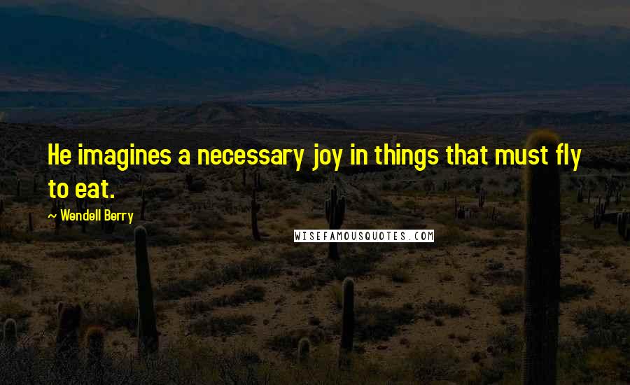 Wendell Berry Quotes: He imagines a necessary joy in things that must fly to eat.