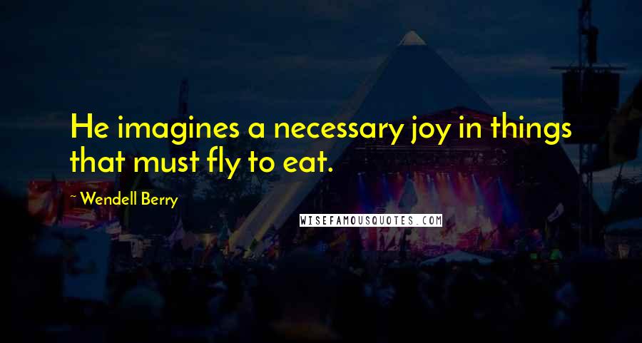 Wendell Berry Quotes: He imagines a necessary joy in things that must fly to eat.