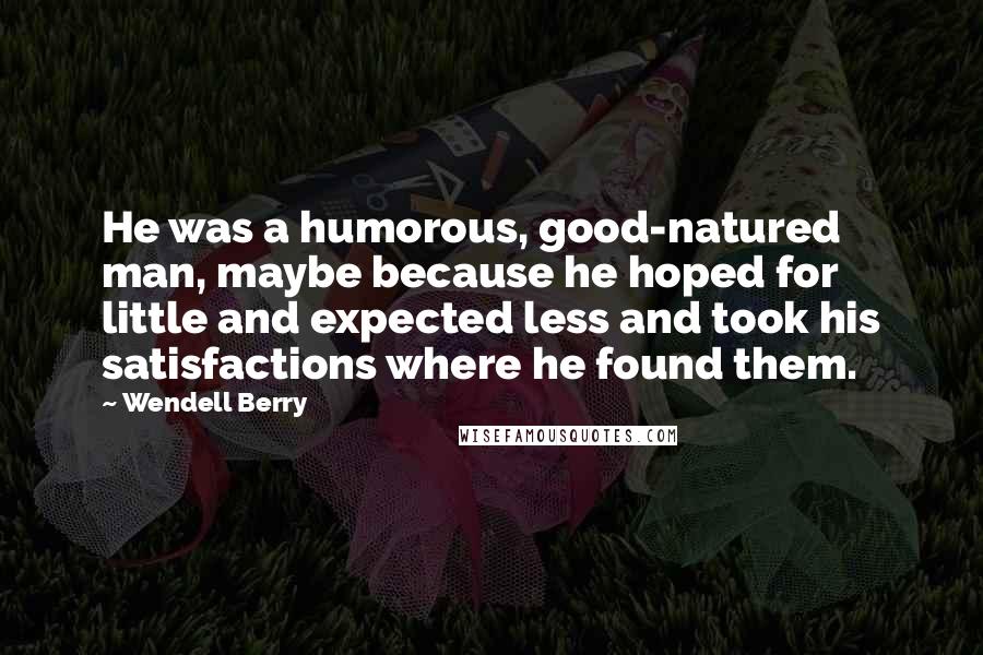 Wendell Berry Quotes: He was a humorous, good-natured man, maybe because he hoped for little and expected less and took his satisfactions where he found them.