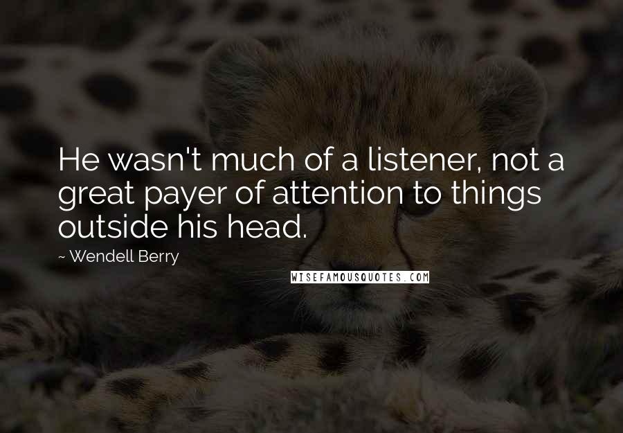 Wendell Berry Quotes: He wasn't much of a listener, not a great payer of attention to things outside his head.