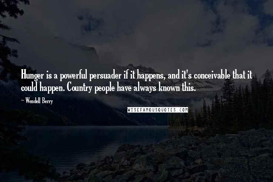 Wendell Berry Quotes: Hunger is a powerful persuader if it happens, and it's conceivable that it could happen. Country people have always known this.