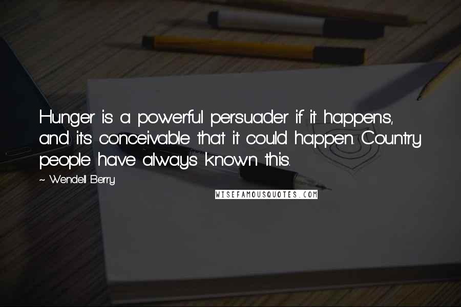 Wendell Berry Quotes: Hunger is a powerful persuader if it happens, and it's conceivable that it could happen. Country people have always known this.