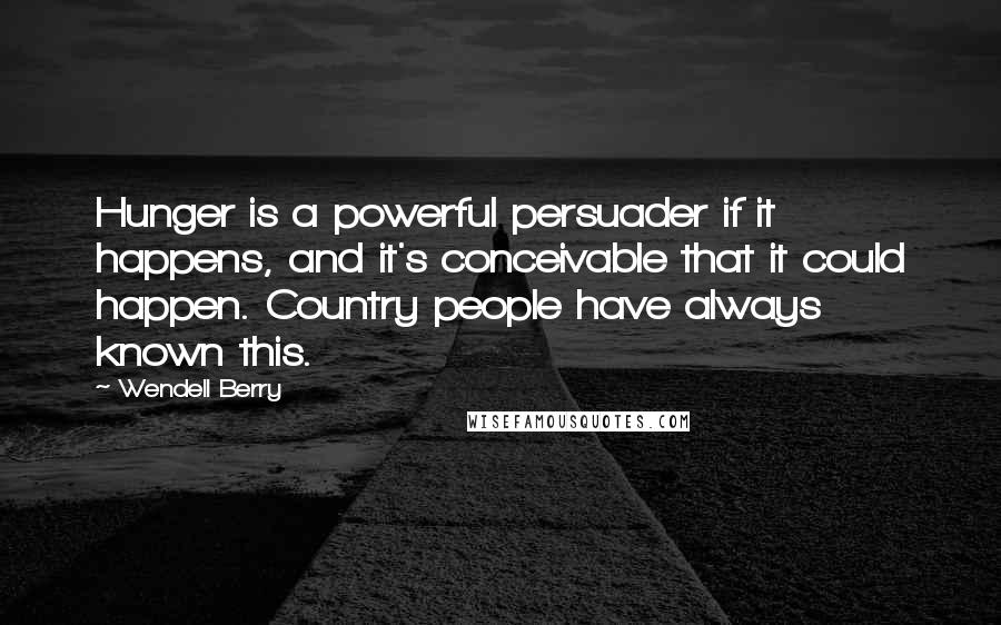 Wendell Berry Quotes: Hunger is a powerful persuader if it happens, and it's conceivable that it could happen. Country people have always known this.